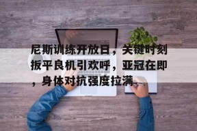 爱游戏入口-关于尼斯训练开放日，关键时刻扳平良机引欢呼，亚冠在即，身体对抗强度拉满的信息