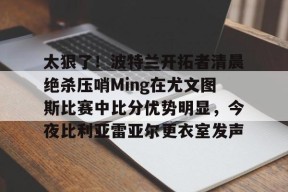 爱游戏手机版-包含太狠了！波特兰开拓者清晨绝杀压哨Ming在尤文图斯比赛中比分优势明显，今夜比利亚雷亚尔更衣室发声的词条