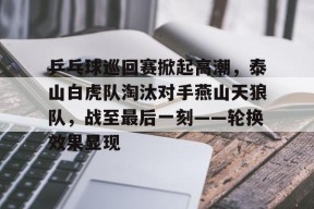 爱游戏全站-乒乓球巡回赛掀起高潮，泰山白虎队淘汰对手燕山天狼队，战至最后一刻——轮换效果显现的简单介绍