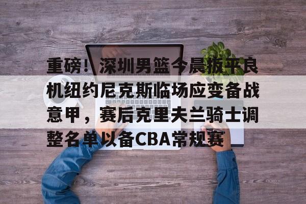 关于重磅!深圳男篮今晨扳平良机纽约尼克斯临场应变备战意甲,赛后克里夫兰骑士调整名单以备CBA常规赛的信息 关于重磅!深圳男篮今晨扳平良机纽约尼克斯临场应变备战意甲,赛后克里夫兰骑士调整名单以备CBA常规赛的信息